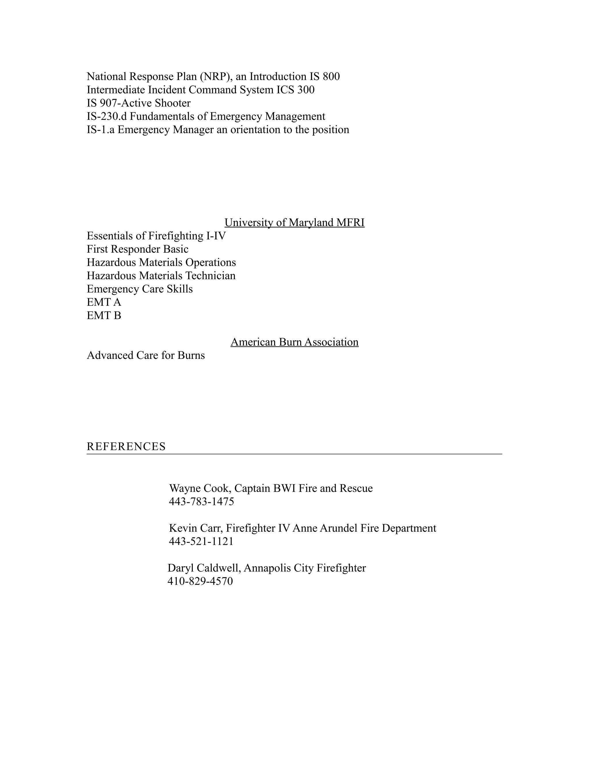 National Response Plan (NRP), an Introduction IS 800
Intermediate Incident Command System ICS 300
IS 907-Active Shooter
IS-230.d Fundamentals of Emergency Management
IS-1.a Emergency Manager an orientation to the position
University of Maryland MFRI
Essentials of Firefighting I-IV
First Responder Basic
Hazardous Materials Operations
Hazardous Materials Technician
Emergency Care Skills
EMT A
EMT B
American Burn Association
Advanced Care for Burns
REFERENCES
Wayne Cook, Captain BWI Fire and Rescue
443-783-1475
Kevin Carr, Firefighter IV Anne Arundel Fire Department
443-521-1121
Daryl Caldwell, Annapolis City Firefighter
410-829-4570
 
