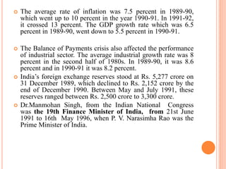  The average rate of inflation was 7.5 percent in 1989-90,
which went up to 10 percent in the year 1990-91. In 1991-92,
it crossed 13 percent. The GDP growth rate which was 6.5
percent in 1989-90, went down to 5.5 percent in 1990-91.
 The Balance of Payments crisis also affected the performance
of industrial sector. The average industrial growth rate was 8
percent in the second half of 1980s. In 1989-90, it was 8.6
percent and in 1990-91 it was 8.2 percent.
 India’s foreign exchange reserves stood at Rs. 5,277 crore on
31 December 1989, which declined to Rs. 2,152 crore by the
end of December 1990. Between May and July 1991, these
reserves ranged between Rs. 2,500 crore to 3,300 crore.
 Dr.Manmohan Singh, from the Indian National Congress
was the 19th Finance Minister of India, from 21st June
1991 to 16th May 1996, when P. V. Narasimha Rao was the
Prime Minister of India.
 