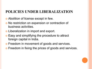 POLICIES UNDER LIBERALIZATION
 Abolition of license except in few.
 No restriction on expansion or contraction of
business activities.
 Liberalization in import and export.
 Easy and simplifying the procedure to attract
foreign capital in India.
 Freedom in movement of goods and services.
 Freedom in fixing the prices of goods and services.
 
