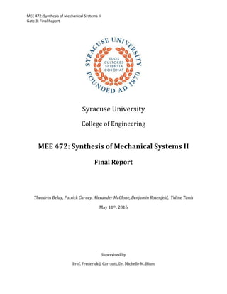 MEE 472: Synthesis of Mechanical Systems II
Gate 3: Final Report
Syracuse University
College of Engineering
MEE 472: Synthesis of Mechanical Systems II
Final Report
Theodros Belay, Patrick Carney, Alexander McGlone, Benjamin Rosenfeld, Yvline Tanis
May 11th, 2016
Supervised by
Prof. Frederick J. Carranti, Dr. Michelle M. Blum
 