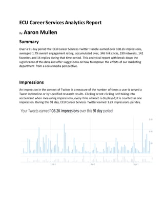 ECU Career Services Analytics Report
By: Aaron Mullen
Summary
Over a 91 day period the ECU Career Services Twitter Handle earned over 108.2k impressions,
averaged 1.7% overall engagement rating, accumulated over, 346 link clicks, 199 retweets, 142
favorites and 14 replies during that time period. This analytical report with break down the
significance of this data and offer suggestions on how to improve the efforts of our marketing
department from a social media perspective.
Impressions
An impression in the context of Twitter is a measure of the number of times a user is served a
Tweet in timeline or by specified research results. Clicking or not clicking isn’t taking into
accountant when measuring impressions, every time a tweet is displayed; it is counted as one
impression. During this 91 day, ECU Career Services Twitter earned 1.2K impressions per day.
 