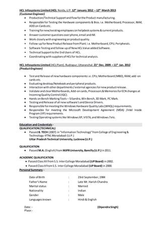 HCL InfosystemsLimited(HO). Noida,U.P. 12th
January 2012 – 12th
March 2013
(CustomerEngineer)
 Production/Technical Supportandflow forthe Product manufacturing.
 Responsible for Testing the Hardware components & Bios. i.e. Motherboard, Processor, RAM,
ADD on Cardsetc.
 Trainingfornew/existingemployeesonhelpdesksystems&currentproducts.
 Answercustomerquestionsoverphone,email andIM.
 Work closelywithengineeringonproductquality.
• Follow-upforNewProductRelease fromPlant.i.e.Motherboard,CPU,Peripherals.
• Software Testingandfollow-upof New HCLValue addedSoftware.
• Technical Supporttothe EndUsers of HCL.
• Coordinatingwithsuppliersof HCLfor technical analysis.
HCL InfosystemsLimited(HCLPlant). Rudrapur,Uttaranchal. 21st
Dec. 2009 – 11th
Jan. 2012
(ProductEngineer)
 Testand Release of newhardware componentsi.e.CPU,Motherboard(MBD),RAM,add-on
cards etc.
 Evaluatingdesktop/Notebookandperipheral products.
 Interactionwithotherdepartments/external agenciesfornew productrelease.
 Validate andclearMotherboards,Add-oncards,Processors&MemoriesforECN changesat
IncomingQualityControl (IQC).
 Hands onBench MarkingTools – SiSandra,WinBench,3D Mark, PC Mark.
 TestingandRelease of all newsoftware’sandDevice Drivers.
 Responsible formeetingthe WindowsHardware QualityLabs(WHQL) requirements.
 Responsible for meeting the Microsoft Development Agreement (MDA) /Intel Inside
Program (IIP) requirements.
 TestingOperatingsystemslike WindowsXP,VISTA,andWindows7etc.
Education and Credentials -
QUALIFICATION(TECHNICAL)
 Passed B. TECH (2007) in“InformationTechnology”fromCollege of Engineering&
Technology-IFTM,Moradabad-(U.P.)
Uttar PradeshTechnical University,Lucknow(U.P.)
QUALIFICATION
 Passed M.A.(English) from MJPRUniversity,Bareilly(U.P.) in2011.
ACADEMIC QUALIFICATION
 PassedClassXIIfromS.S.InterCollege Moradabad (UPBoard) in2002.
 PassedClassXfromS.S. InterCollege Moradabad (UPBoard) in 2000.
Personal Summary -
Date of Birth : 23rd September,1984
Father’sName : Late Mr. Harish Chandra
Marital status : Married
Nationality : Indian
Gender : Male
Languagesknown : Hindi & English
Date: - (DipendraSingh)
Place:-
 