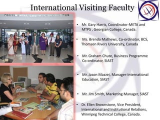 International Visiting Faculty
• Mr. Gary Harris, Coordinator-META and
MTPS , Georgian College, Canada.
• Ms. Brenda Mathews, Co-ordinator, BCS,
Thomson Rivers University, Canada
• Mr. Graham Chute, Business Programme
Co-ordinator, SIAST
• Mr. Jason Mazzei, Manager-International
Education, SIAST
• Mr. Jim Smith, Marketing Manager, SIAST
• Dr. Ellen Brownstone, Vice President,
International and Institutional Relations,
Winnipeg Technical College, Canada.
 