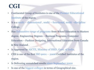 CGI
• Continental Group of Institutes is one of the Premier Educational
Institute of the region.
• It is a multi – dimensional , multi – functional, multi –discipline
College.
• Has Exhaustive range of programs from School Education to Masters
degree, Engineering Degrees – Business Programs, Computer
Education – Fashion Designing, International Education from Canada
& New Zealand .
• Is Approved by AICTE, Ministry of HRD, Govt. of India.
• CIIS is one of the first ISO 9001 – 2000 Certified Institutes of the
region.
• Is Delivering unmatched results since September 2000
• Is one of the biggest colleges in terms of Geographical size.
 