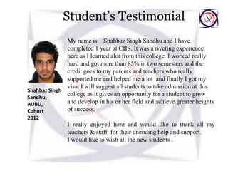 Student’s Testimonial
My name is Shahbaz Singh Sandhu and I have
completed 1 year at CIIS. It was a riveting experience
here as I learned alot from this college. I worked really
hard and got more than 85% in two semesters and the
credit goes to my parents and teachers who really
supported me and helped me a lot and finally I got my
visa. I will suggest all students to take admission at this
college as it gives an opportunity for a student to grow
and develop in his or her field and achieve greater heights
of success.
I really enjoyed here and would like to thank all my
teachers & staff for their unending help and support.
I would like to wish all the new students .
Shahbaz Singh
Sandhu,
AUBU,
Cohort
2012
 