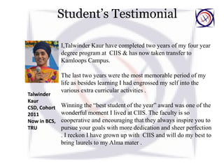 Student’s Testimonial
I,Talwinder Kaur have completed two years of my four year
degree program at CIIS & has now taken transfer to
Kamloops Campus.
The last two years were the most memorable period of my
life as besides learning I had engrossed my self into the
various extra curricular activities .
Winning the “best student of the year” award was one of the
wonderful moment I lived at CIIS. The faculty is so
cooperative and encouraging that they always inspire you to
pursue your goals with more dedication and sheer perfection
. I reckon I have grown up with CIIS and will do my best to
bring laurels to my Alma mater .
Talwinder
Kaur
CSD, Cohort
2011
Now in BCS,
TRU
 