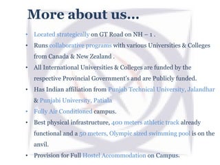 More about us…
• Located strategically on GT Road on NH – 1 .
• Runs collaborative programs with various Universities & Colleges
from Canada & New Zealand .
• All International Universities & Colleges are funded by the
respective Provincial Government's and are Publicly funded.
• Has Indian affiliation from Punjab Technical University, Jalandhar
& Punjabi University, Patiala
• Fully Air Conditioned campus.
• Best physical infrastructure, 400 meters athletic track already
functional and a 50 meters, Olympic sized swimming pool is on the
anvil.
• Provision for Full Hostel Accommodation on Campus.
 