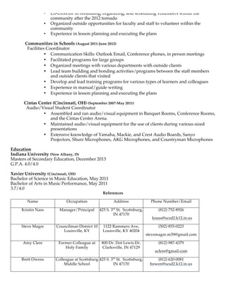 • Co-Director in rebuilding, organizing, and scheduling volunteers within the
community after the 2012 tornado
• Organized outside opportunities for faculty and staff to volunteer within the
community
• Experience in lesson planning and executing the plans
Communities in Schools (August 2011-June 2012)
Facilities Coordinator
• Communication Skills: Outlook Email, Conference phones, in person meetings
• Facilitated programs for large groups
• Organized meetings with various departments with outside clients
• Lead team building and bonding activities/programs between the staff members
and outside clients that visited
• Develop and lead training programs for various types of learners and colleagues
• Experience in manual/guide writing
• Experience in lesson planning and executing the plans
Cintas Center (Cincinnati, OH) (September 2007-May 2011)
Audio/Visual Student Coordinator
• Assembled and ran audio/visual equipment in Banquet Rooms, Conference Rooms,
and the Cintas Center Arena.
• Maintained audio/visual equipment for the use of clients during various sized
presentations
• Extensive knowledge of Yamaha, Mackie, and Crest Audio Boards, Sanyo
Projectors, Shure Microphones, AKG Microphones, and Countryman Microphones
Education
Indiana University (New Albany, IN
Masters of Secondary Education, December 2013
G.P.A. 4.0/4.0
Xavier University (Cincinnati, OH)
Bachelor of Science in Music Education, May 2011
Bachelor of Arts in Music Performance, May 2011
3.7/4.0
References
Name Occupation Address Phone Number/Email
Kristin Nass Manager/Principal 425 S. 3rd
St. Scottsburg,
IN 47170
(812) 752-8926
knass@scsd2.k12.in.us
Steve Magre Councilman District 10
Louisville, KY
1122 Rammers Ave,
Louisville, KY 40204
(502) 855-0223
stevemagre.m39@gmail.com
Amy Clere Former Colleague at
Holy Family
800 Dr. Dot Lewis Dr.
Clarksville, IN 47129
(812) 987-4379
aclere@gmail.com
Brett Owens Colleague at Scottsburg
Middle School
425 S. 3rd
St. Scottsburg,
IN 47170
(812) 620-0081
bowen@scsd2.k12.in.us
 