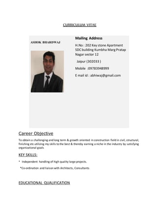 CURRICULUM VITAE
Career Objective
To obtain a challenging and long term & growth oriented in construction field in civil, structural,
finishing etc utilizing my skills to the best & thereby earning a niche in the industry by satisfying
organizational goals
KEY SKILLS:
* Independent handling of high quality large projects.
*Co-ordination and liaison with Architects, Consultants
EDUCATIONAL QUALIFICATION
R
ASHOK BHARDWAJ
Mailing Address
H.No : 202 Key stone Apartment
SDCbuilding Kumbha Marg Pratap
Nagar sector 12
Jaipur (302033 )
Mobile :09783948999
E mail id : abhiwaj@gmail.com
 