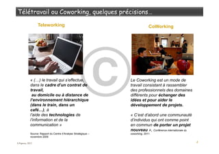 4
Teleworking CoWorking
Le Coworking est un mode de
travail consistant à rassembler
des professionnels des domaines
différents pour échanger des
idées et pour aider le
développement de projets.
« C’est d’abord une communauté
d’individus qui ont comme point
en commun de porter un projet
nouveau », Conférence internationale du
coworking, 2011.
« (…) le travail qui s’effectue,
dans le cadre d’un contrat de
travail,
au domicile ou à distance de
l’environnement hiérarchique
(dans le train, dans un
café…), à
l’aide des technologies de
l’information et de la
communication »
Source: Rapport du Centre d’Analyse Stratégique –
novembre 2009
S.Popova, 2012
 