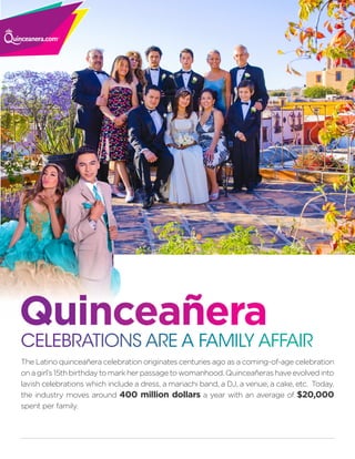 The Latino quinceañera celebration originates centuries ago as a coming-of-age celebration
on a girl’s 15th birthday to mark her passage to womanhood. Quinceañeras have evolved into
lavish celebrations which include a dress, a mariachi band, a DJ, a venue, a cake, etc. Today,
the industry moves around 400 million dollars a year with an average of $20,000
spent per family.
CELEBRATIONS ARE A FAMILY AFFAIR
Quinceañera
 