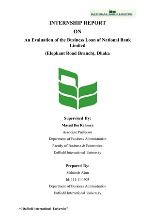 “©Daffodil International University”
INTERNSHIP REPORT
ON
An Evaluation of the Business Loan of National Bank
Limited
(Elephant Road Branch), Dhaka
Supervised By:
Masud Ibn Rahman
Associate Professor
Department of Business Administration
Faculty of Business & Economics
Daffodil International University
Prepared By:
Mahabub Alam
Id: 111-11-1903
Department of Business Administration
Daffodil International University
 