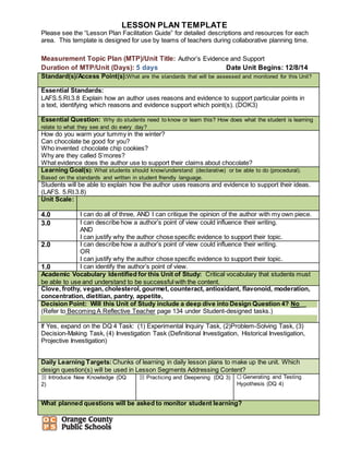 LESSON PLAN TEMPLATE
Please see the “Lesson Plan Facilitation Guide” for detailed descriptions and resources for each
area. This template is designed for use by teams of teachers during collaborative planning time.
Measurement Topic Plan (MTP)/Unit Title: Author’s Evidence and Support
Duration of MTP/Unit (Days): 5 days Date Unit Begins: 12/8/14
Standard(s)/Access Point(s):What are the standards that will be assessed and monitored for this Unit?
Essential Standards:
LAFS.5.RI.3.8 Explain how an author uses reasons and evidence to support particular points in
a text, identifying which reasons and evidence support which point(s). (DOK3)
Essential Question: Why do students need to know or learn this? How does what the student is learning
relate to what they see and do every day?
How do you warm your tummy in the winter?
Can chocolate be good for you?
Who invented chocolate chip cookies?
Why are they called S’mores?
What evidence does the author use to support their claims about chocolate?
Learning Goal(s): What students should know/understand (declarative) or be able to do (procedural).
Based on the standards and written in student friendly language.
Students will be able to explain how the author uses reasons and evidence to support their ideas.
(LAFS. 5.RI.3.8)
Unit Scale:
4.0 I can do all of three, AND I can critique the opinion of the author with my own piece.
3.0 I can describe how a author’s point of view could influence their writing.
AND
I can justify why the author chose specific evidence to support their topic.
2.0 I can describe how a author’s point of view could influence their writing.
OR
I can justify why the author chose specific evidence to support their topic.
1.0 I can identify the author’s point of view.
Academic Vocabulary Identified for this Unit of Study: Critical vocabulary that students must
be able to use and understand to be successful with the content.
Clove, frothy, vegan, cholesterol, gourmet, counteract, antioxidant, flavonoid, moderation,
concentration, dietitian, pantry, appetite,
Decision Point: Will this Unit of Study include a deep dive into Design Question 4? No__
(Refer to Becoming A Reflective Teacher page 134 under Student-designed tasks.)
If Yes, expand on the DQ 4 Task: (1) Experimental Inquiry Task, (2)Problem-Solving Task, (3)
Decision-Making Task, (4) Investigation Task (Definitional Investigation, Historical Investigation,
Projective Investigation)
Daily Learning Targets:Chunks of learning in daily lesson plans to make up the unit. Which
design question(s) will be used in Lesson Segments Addressing Content?
☒ Introduce New Knowledge (DQ
2)
☒ Practicing and Deepening (DQ 3) ☐ Generating and Testing
Hypothesis (DQ 4)
What planned questions will be asked to monitor student learning?
 