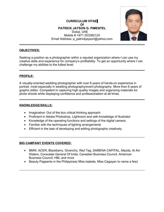 CURRICULUM VITAE
Of
PATRICK JAYSON G. PIMENTEL
Dubai, UAE
Mobile # +971 553382124
Email Address: p_patrickjayson@yahoo.com
OBJECTIVES:
Seeking a position as a photographer within a reputed organization where I can use my
creative skills and experience for company’s profitability. To get an opportunity where I can
challenge my abilities to the fullest level.
PROFILE:
A visually-oriented wedding photographer with over 6 years of hands-on experience in
portrait, most especially in wedding photography/event photography. More than 6 years of
graphic editor. Competent in capturing high quality images and organizing materials for
photo shoots while displaying confidence and professionalism at all times.
KNOWLEDGE/SKILLS:
• Imaginative: Out of the box critical thinking approach
• Proficient in Adobe Photoshop, LIghtroom and with knowledge of illustrator
• Knowledge of the operating functions and settings of the digital camera
• Familiar with the techniques of lighting arrangements
• Efficient in the task of developing and editing photographs creatively
BIG CAMPANY EVENTS COVERED:
• BMW, ACER, Blackberry, Givenchy, Red Tag, SAMENA CAPITAL, Mazda, Al Ain
Waters, Consulate General Of India, Canadian Business Council, American
Business Council, HBL and more
• Beauty Pageants in the Philippines( Miss Isabela, Miss Cagayan to name a few)
 