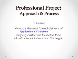 Professional ProjectProfessional Project
Approach & ProcessApproach & Process
By Ryan MifsudBy Ryan Mifsud
Manage the end to end delivery of
Application & IT Solutions
helping customers to realise their
Infrastructure Optimisation Strategies
 