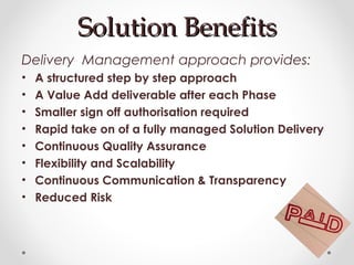 Solution BenefitsSolution Benefits
Delivery Management approach provides:
• A structured step by step approach
• A Value Add deliverable after each Phase
• Smaller sign off authorisation required
• Rapid take on of a fully managed Solution Delivery
• Continuous Quality Assurance
• Flexibility and Scalability
• Continuous Communication & Transparency
• Reduced Risk
 