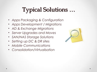 Typical Solutions …Typical Solutions …
• Apps Packaging & Configuration
• Apps Development / Migrations
• AD & Exchange Migrations
• Server Upgrades and Moves
• SAN/NAS Storage Solutions
• Setting up DC & DR sites
• Mobile Communications
• Consolidation/Virtualisation
 