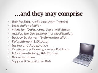 ……and they may compriseand they may comprise
• User Profiling, Audits and Asset Tagging
• Data Rationalisation
• Migration (Data, Apps, Users, Mail Boxes)
• Application Development or Modifications
• Legacy Equipment/System integration
• Refurbishment & Disposal
• Testing and Acceptance
• Contingency Planning and/or Roll Back
• Education/Training/Skills Transfer
• Documentation
• Support & Transition to BAU
 