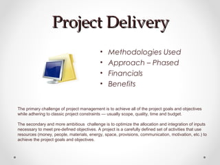 Project DeliveryProject Delivery
• Methodologies Used
• Approach – Phased
• Financials
• Benefits
The primary challenge of project management is to achieve all of the project goals and objectives
while adhering to classic project constraints — usually scope, quality, time and budget.
The secondary and more ambitious challenge is to optimize the allocation and integration of inputs
necessary to meet pre-defined objectives. A project is a carefully defined set of activities that use
resources (money, people, materials, energy, space, provisions, communication, motivation, etc.) to
achieve the project goals and objectives.
 