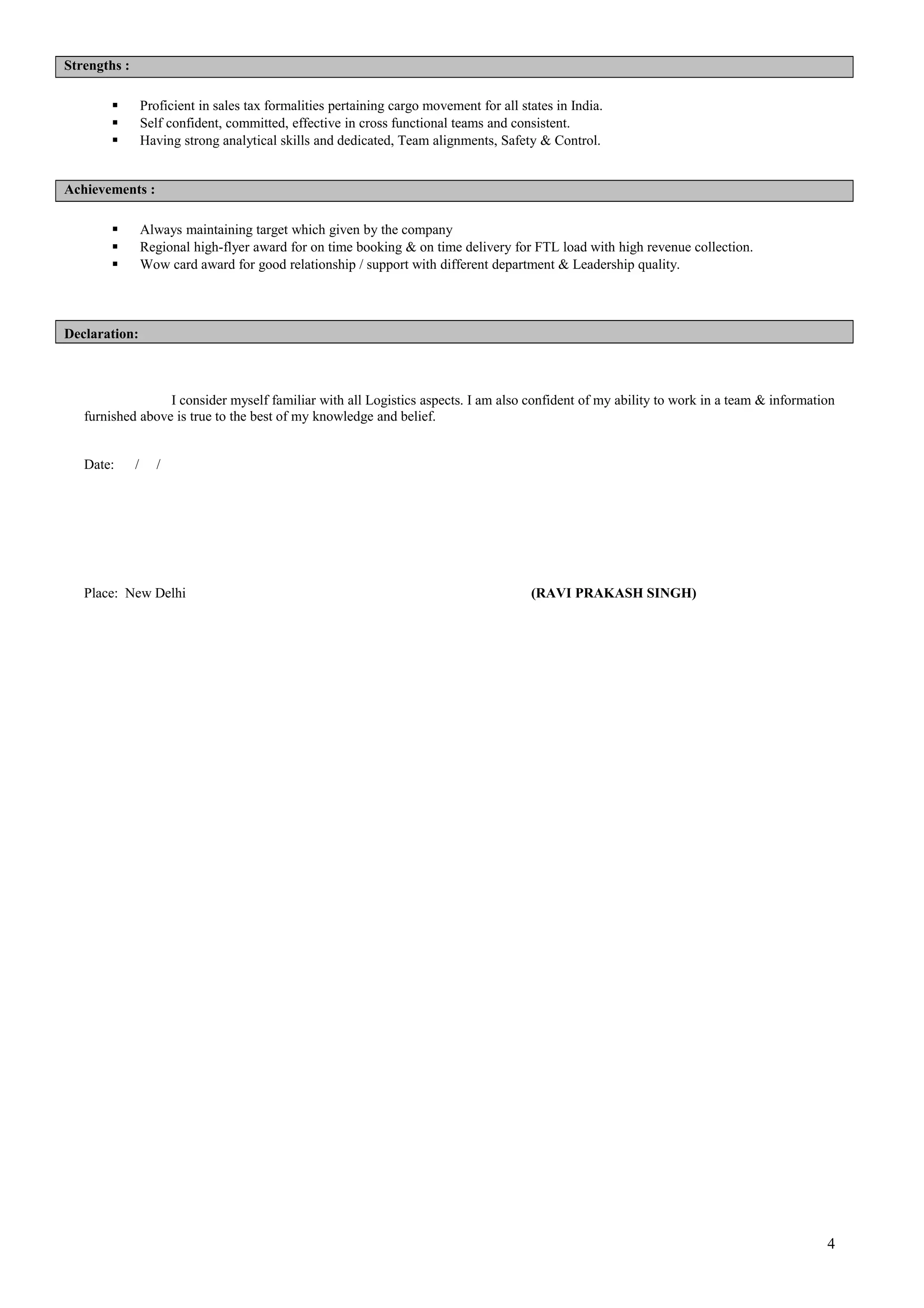 Strengths :
 Proficient in sales tax formalities pertaining cargo movement for all states in India.
 Self confident, committed, effective in cross functional teams and consistent.
 Having strong analytical skills and dedicated, Team alignments, Safety & Control.
Achievements :
 Always maintaining target which given by the company
 Regional high-flyer award for on time booking & on time delivery for FTL load with high revenue collection.
 Wow card award for good relationship / support with different department & Leadership quality.
Declaration:
I consider myself familiar with all Logistics aspects. I am also confident of my ability to work in a team & information
furnished above is true to the best of my knowledge and belief.
Date: / /
Place: New Delhi (RAVI PRAKASH SINGH)
4
 