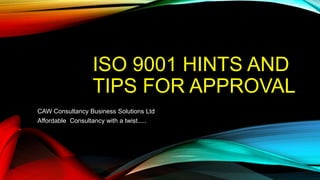 ISO 9001 HINTS AND
TIPS FOR APPROVAL
CAW Consultancy Business Solutions Ltd
Affordable Consultancy with a twist.....
 