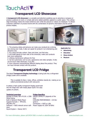 For more information, please call 04554 5681 or email us sales@touchactiv.com www.touchactiv.com
Transparent LCD Showcase
A transparent LCD showcase is a versatile and attention-grabbing way to advertise a company or
product, publicize an event, or simply add some added aesthetic appeal to a public space. This cutting-
edge technology makes the inside exhibit be seen while the pictures or videos are displayed. To attract
customer’s attention on product brand with the combination of dynamic information and the actual
product display.
1. The amazing videos and pictures can make your products be a shining
star among your rivals, it also can speak for product in an entertaining and
attractive way.
2. It’s a plug and play system. Open and close, just that easy.
3. LED bulbs placed on each side of the showcase, make your products
look more substantial.
4. Lifelong maintenance software for free
5. Can be customized, such as size, appearance and video samples. It also
can be touch video showcase, if you like.
6. Give customers extraordinarily different feeling about the product. They
can have intimate contact with the product.
Applicable for:
 Advertising
 Education
 Shop window
 Museum
Transparent LCD Fridge
The latest Transparent Display technology is being built into a refrigerator
(fridge) cooler and is available
This is suitable for Bars / clubs, offices, exhibition stands etc. making an ex-
cellent promotional product with real punch.
It utilises a high quality transparent Display panel built
into the fridge door with media player built in for easy
update of content.
Technical overview
Number of Pixels 768 x R.G.B. x 1366
Metal Casing
Built-in Network Media Player
Support Formats = MP4,AVI,
JPG,MP3,TXT
Software = NIES network server soft-
ware
Sound System = Stereo 5W*2
Fridge Specifics
GROSS CAPACITY (depends of the
size)
COOLING PERFORMANCE = 0-8 De-
grees C
Connection = WIFI or LAN,
Power Supply AC 220V 50-60Hz
 