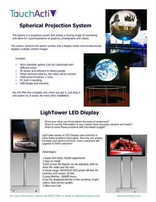 For more information, please call 04554 5681 or email us sales@touchactiv.com www.touchactiv.com
Spherical Projection System
The sphere is a projection screen that shows a moving image of everything
and allow for superimpositions of graphics, photographs and videos.
The system converts the sphere surface into a display media and simultaneously
displays multiple content images.
Includes:
 60cm diameter sphere (can be customized with
different sizes)
 IR sensor and software to detect people
 When someone pass by, the video will be worked
 5000 lumen Projector + Lens
 PC built in standing
 USB dongle and warranty
We will offer the complete unit, when you got it, just plug in
and power on, it works. No need other installation
LighTower LED Display
Advantages:
1.Super-thin body, Stylish appearance
2.Easy to install
3.LED screen 90-degree can be adjusted, both to
show the video and the text
4.Visual range: RICHTECH LED screen 98 feet VS
Ordinary LCD screen 16 feet
5.Long lifetime: 100000 hours
6.Can be displayed directly in the sunshine, bright
colors, clear picture quality
7.Ultra-Low cost
Want your shop can firmly attract the eyes of customers?
Want to convey information to your clients more accurate, intuitive and faster?
Want to solve these problems with the lowest budget?
LighTower series of LED Display new products to
solve these problems thoroughly. Not only can greatly
increase your store's turnover, more customers will
upgrade to 500% attention!
 