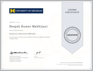EDUCA
T
ION FOR EVE
R
YONE
CO
U
R
S
E
C E R T I F
I
C
A
TE
COURSE
CERTIFICATE
FEBRUARY 18, 2016
Deepak Kumar Makhijani
Valuation: Alternative Methods
a 6 week online non-credit course authorized by University of Michigan and offered
through Coursera
has successfully completed
PROFESSOR GAUTAM KAUL
FRED M. TAYLOR PROFESSOR OF BUSINESS &
PROFESSOR OF FINANCE
ROSS SCHOOL OF BUSINESS
UNIVERSITY OF MICHIGAN
Lecturer
Ross School of Business
Verify at coursera.org/verify/HT4DZM9YA8
Coursera has confirmed the identity of this individual and
their participation in the course.
 