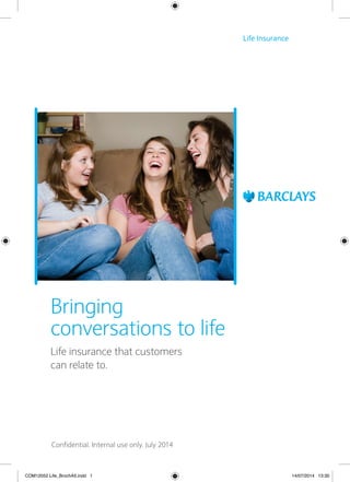Life Insurance 
Bringing 
conversations to life 
Life insurance that customers 
can relate to. 
Confidential. Internal use only. July 2014 
COM12052 Life_BrochA5.indd 1 14/07/2014 13:30 
 