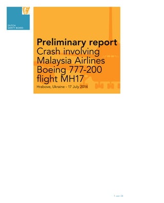 1 van 34
DUTCH
SAFETY BOARD
Preliminary report
Crash involving
Malaysia Airlines
Boeing 777-200
flight MH17
Hrabove, Ukraine - 17 July 2014
Content
Premliminary
report
Dutch
Safety Board
2
Findings
3
Summary
of
findings
4
Safety actions
1
Introduction
5
Further
investigations
Appendix A
Preliminary
FDR data
 
