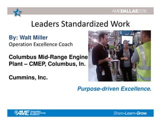 Leaders Standardized Work
Purpose-driven Excellence.
By: Walt Miller
Operation Excellence Coach
Columbus Mid-Range Engine
Plant – CMEP, Columbus, In.
Cummins, Inc.