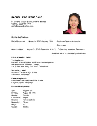 RACHELLE DE JESUS CANO
01 Corona Village East Executive Homes
Cell no.: 09264651969
rachelle.cano@yahoo.com
On-the-Job Training
Max’s Restaurant November 2013- January 2014 Customer Service Assistant in
Dining Area
Alejandra Hotel August 31, 2015- December 9, 2015 Coffee shop attendant, Restaurant
Attendant and in Housekeeping Department
EDUCATIONAL LEVEL:
TertiaryLevel:
Bachelor Science in Hotel and Restaurant Management
Abe International Business College
V.V Soliven Ave. II Brg. San Isidro, Cainta Rizal
Secondary Level:
Assumpta Technical High School
San Simon, Pampanga
Elementary Level:
Fausto Gonzales Sioco Memorial School
Colgante, Apalit, Pampanga
Personal Background:
Age: 19 years old
Birthday: August 08, 1996
Gender: Female
Civil Status: Single
Religion: Roman Catholic
Nationality: Filipino
Height: 5’1’’
Weight: 105 lbs
 