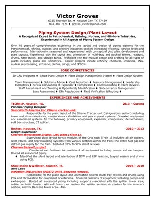 Victor Groves
6315 Thornton Dr.  Missouri City, TX 77459
832-387-2571  groves_victor@yahoo.com
Piping System Design/Plant Layout
A Recognized Expert in Petrochemical, Refining, Nuclear, and Offshore Industries,
Experienced in All Aspects of Piping System Design
Over 40 years of comprehensive experience in the layout and design of piping systems for the
Petrochemical, refining, nuclear, and offshore industries seeking increased efficiency, service levels and
performance. Internationally seasoned and experienced with conceptual plot plan development and
plant layouts. Experience with the layout and orientation of multi-tray and packed towers, reactors,
drums, flare stacks, and storage tanks. Proficient with the manual design and drafting for all types of
plants including plans and isometrics. Career projects include refinery, chemical, ammonia, LNG,
nuclear reprocessing, ethylene, olefins, oilrigs, and FPSO’s.
CORE COMPETENCIES
3D CAD Programs  Smart Plant Design  Plant Design Management System  Plant Design System

Team Management  Solutions Advice  Cost Reduction  Resource Management  Leadership
Isometrics  Stress Calculations  Expander  Compressor  Communication  Client Reviews
Staff Recruitment and Training  Opportunity Identification  Subcontractor Management
Loss Assessment  EPA Regulations  Field Verification & Routing 
EXPERIENCES AND ACHIEVEMENTS
TECHNIP, Houston, TX. 2013 – Current
Principal Piping Designer
Sasol North America Inc. Ethane cracker unit.
Responsible for the plant layout of the Ethane Cracker unit (refrigeration section) including
tower and drum orientation, simple stress calculations and pipe support systems. Operated equipment
and associated systems for the following primary equipment, expander, compressor, demethanizer,
cold box structure, C2 splitter.
Bechtel, Houston, TX. 2010 – 2013
Design Supervisor
Chevron Wheatstone project. LNG plant (Train 1).
Supervised plant layout for six modules of the Cryo rack (Train 1) including all air coolers,
relief valves, and depressurizing systems from various sections within the train, the entire fuel gas and
defrost gas supply for the train. Included 30% to 90% client reviews.
Chevron Base oil project.
Completed and finalized the position of all equipment including pumps and exchangers.
Routed all associated piping.
 Identified the plant layout and orientation of IDW and HSF reactors, trayed vessels and drums
using PDS.
Shaw Stone & Webster, Houston, TX. 2006 – 2010
Area Lead
Marathon IRD project (MSAT2 Unit). Benzene removal.
Responsible for the plant layout and orientation several multi-tray towers and drums using
PDS and Microstation for equipment orientations. Finalized positions of equipment including pumps and
exchangers. Routed all associated piping including supports associated with the splitter tower area,
splitter re-boiler heater, split cell heater, air coolers the splitter section, air coolers for the recovery
section, and the Benzene tower area. Also.
 