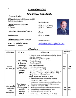 n
Personal Details:
Curriculum Vitae
John George SamyGhaly
Address:6 Abrahim El-Dosoky, Ard El-
Golf Heliopolis, Cairo
Status:Married.with two
children
Birthday Date:January5th, 1974
Gender: Male
MilitaryService :Fully Exempted
OWN CAR &Driving license
Nationality:Egyptian
Mobile Phone:
(202) 01223960396/
(202) 01223444382
Home:
(202) 26786442
E-mail Address:
TOPTRANSPORT2011@YAHOO.COM
Education:
Certification INSTITUTE CURRICULA
Duration
From To
•Diploma
(FIATA - IATA)
Arab Academy
for Science,
Technology
and Maritime
Transport
(AAST)
 Incoterms 2010& handling Document (delivery terms)
 Maritime Transport
 Inland Waterways Transport(IWT)
 Aviation Transport
 Road Transport(RT)
 Rail way Transport(Rwt)
 Multimodal Transport(MTO)
 Intermodal Transport(ITO)
 Container types(DV)…etc and Port equipment (rtg/sts)
 Dangerous goods signs and UN classification (DGR)
 Cargo insurance and maritime law
 Types of Cargo and vessels(gc /cc…etc )
 The importance of the Suez Canal as a hub for
development/Logistics Area
JUNE
2015
JAN
2016
•DiplomaLogis
tics(TMS/WMS
) and supply
chain
Management
(Arab Academy
for Science,
Technology and
Maritime
Transport
(AAST))
 Transportation management system (TMS)&Cost analysis
 Warehouse management system (WMS)inventory cost
 Supply chain management (SCM))
 Risk Supply chain management (RSCM)Alternative plans
 Electronic Supply Chain management (E_SCM)
 Information Technology Application (IT)
 Methodology and Search For Information(MSI)
NOV
2014
MAY
2015
 