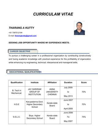 CURRICULAM VITAE
THARANG A KUTTY
+91 7567512194
E-mail: tharangkutty@gmail.com
SEEKING JOB OPPORTUNITY WHERE MY EXPERIENCE MEETS.
CAREER OBJECTIVE
To pursue a challenging career in a professional organization by contributing constructively
and fusing academic knowledge with practical experience for the profitability of organization
while enhancing my engineering, technical, interpersonal and managerial skills.
EDUCATIONAL QUALIFICATIONS
Qualification Institute Affiliation Duration Score
B. Tech in
Mechanical
JAY SHRIRAM
GROUP OF
INSTITUTION
ANNA
UNIVERSITY
CHENNAI
July 2009
to
May 2013
70%
H.S.E
Karupadanna Govt.
Higher Secondary
School
Kerala state
Board
June 2007
to
April 2009
70%
S.S.L.C.
Boys Higher
Secondary School
Kerala state
Board
June 2006
To
May 2007
75%
 