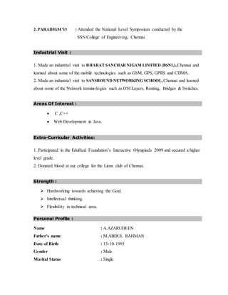 2. PARADIGM’13 : Attended the National Level Symposium conducted by the
SSN College of Engineering, Chennai.
Industrial Visit :
1. Made an industrial visit to BHARAT SANCHAR NIGAM LIMITED (BSNL), Chennai and
learned about some of the mobile technologies such as GSM, GPS, GPRS and CDMA.
2. Made an industrial visit to SANSBOUND NETWORKING SCHOOL, Chennai and learned
about some of the Network terminologies such as OSI Layers, Routing, Bridges & Switches.
Areas Of Interest :
 C ,C++
 Web Development in Java.
Extra-Curricular Activities:
1. Participated in the EduHeal Foundation’s Interactive Olympiads 2009 and secured a higher
level grade.
2. Donated blood at our college for the Lions club of Chennai.
Strength :
 Hardworking towards achieving the Goal.
 Intellectual thinking.
 Flexibility in technical area.
Personal Profile :
Name : A.AZARUDEEN
Father’s name : M.ABDUL RAHMAN
Date of Birth : 13-10-1993
Gender : Male
Marital Status : Single
 