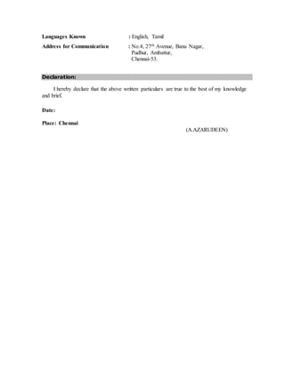 Languages Known : English, Tamil
Address for Communication : No.4, 27th Avenue, Banu Nagar,
Pudhur, Ambattur,
Chennai-53.
Declaration:
I hereby declare that the above written particulars are true to the best of my knowledge
and brief.
Date:
Place: Chennai
(A.AZARUDEEN)
 