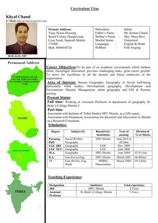 Curriculum Vitae
Khyal Chand
E-Mail:-khyal.hpu@gmail.com
DOB-26-01-1987
Permanent Address
Career Objectives:To be part of an academic environment which harbors
talent, encourages innovation, provides challenging tasks, great career growth.
To strive for excellence in all the present and future endeavors of the
organization.
Area of Interest: Human Geography, Geography of Social well-being
particularly tribal studies, Development geography, Development and
Environment, Disaster Management, urban geography and GIS & Remote
sensing
Present Status:
Full time- Working as Assistant Professor in department of geography St.
Bede’s College Shimla-2
Part time:
Associated with Institute of Tribal Studies HPU Shimla, as a GIS expert.
Associated with Himalayan Association for Research and Innovation in Shimla
as a Research Consultant.
Scholastics:
Teaching Experience:
Designation Institutes Total experience
JRF HPU, Shimla 2 Years
Assistant
Professor
St. Bede’s College, Shimla 1 Year s
Degree Subject (S) Board/Uni./
Institution
Year of
passing
Division &
% of Marks
Pursuing
PhD
Social/Welfare
Geography
HPU Shimla June,2010 to
till Date
-
UGC JRF Geography UGC Dec. 2009 -
UGC NET Geography UGC June 2008 -
M.A. Geography HPU Shimla June 2009 62.93 (Ist)
B.A. Geo.Pol.sci.Eng. HPU Shimla March 2007 66.80(Ist)
+2 Geo.,Pol.Sic.,Eng.
Hindi
HPBSE
Dharamshala
March 2004 69.12(Ist)
Present Address:
Vijay Niwas Housing
Board Colony (Sangti) near
Cozy Nook, Sanjouli Shimla
171006
Mob. 8894930726
Nationality : Indian
Father’s Name : Mr. Kishan Chand
Mother’s Name : Mrs. Moru Devi
Marital Status : Unmarried
Languages : English & Hindi
Hobbies : Folk Singing
 