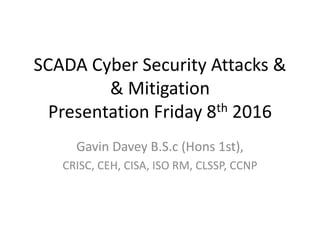 SCADA Cyber Security Attacks &
& Mitigation
Presentation Friday 8th 2016
Gavin Davey B.S.c (Hons 1st),
CRISC, CEH, CISA, ISO RM, CLSSP, CCNP
 