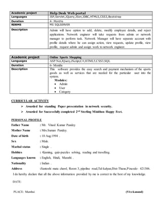 Academic project Help Desk Web portal
Languages JSP,Servlet,JQuery,JSon,JDBC,HTML5,CSS3,Bootstrap
Duration 4- Months
RDBMS MS SQLSERVER
Description Admin will have option to add, delete, modify employee details, and reject
applications. Network engineer will take requests from admin or network
manager to perform task. Network Manager will have separate account with
profile details where he can assign action, view requests, update profile, view
profile, request admin and assign work to network engineer.
Academic project Online Sports Shopping
Languages ASP.Net,JQuery,JScript,C#,HTML5,CSS3,SQL
Duration 6- Months
Description This software provides the easy search and payment mechanism of the sports
goods as well as services that are needed for the particular user into the
system.
Modules:
 Admin
 User
 Category
CURRICULAR ACTIVITY
 Awarded for standing Paper presentation in network security.
 Awarded for Successfully completed 2nd Sterling Minithon Happy Feet.
PERSONAL PROFILE
Father Name : Mr. Vinod Kumar Pandey
Mother Name : Mrs.Suman Pandey.
Date of birth : 10 Aug.1994 .
Sex : Male.
Marital status : Single .
Hobbies : Gaming, quiz-puzzles solving, reading and travelling.
Languages known : English, Hindi, Marathi .
Nationality : Indian .
Address :Santoshi mata chawl, Room 3, pipeline road,Tal-kalyan,Dist-Thane,Pincode- 421306.
I do hereby declare that all the above information provided by me is correct to the best of my knowledge.
DATE:
PLACE: Mumbai (Vivekanand)
 