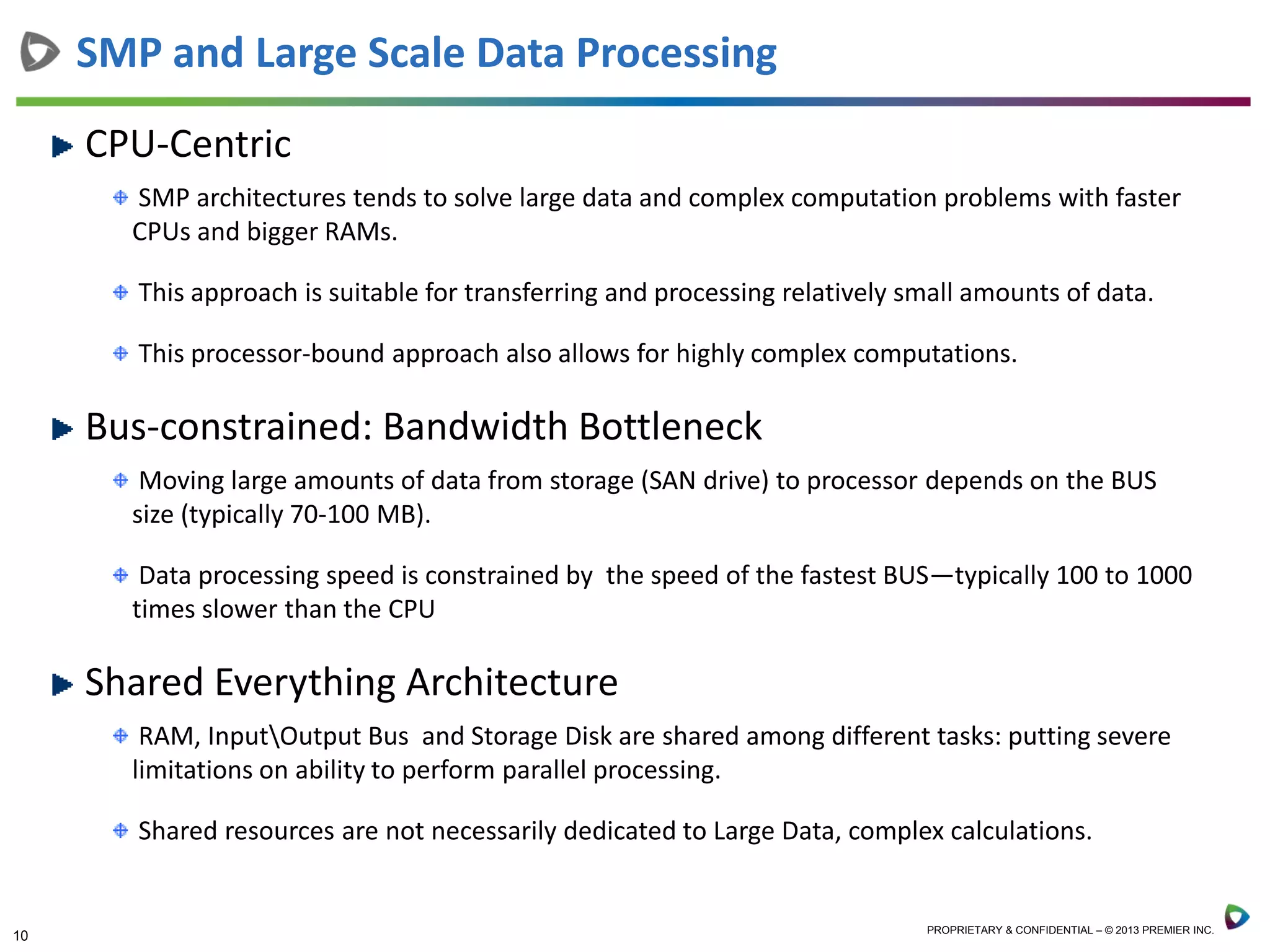 10 PROPRIETARY & CONFIDENTIAL – © 2013 PREMIER INC.
CPU-Centric
SMP architectures tends to solve large data and complex computation problems with faster
CPUs and bigger RAMs.
This approach is suitable for transferring and processing relatively small amounts of data.
This processor-bound approach also allows for highly complex computations.
Bus-constrained: Bandwidth Bottleneck
Moving large amounts of data from storage (SAN drive) to processor depends on the BUS
size (typically 70-100 MB).
Data processing speed is constrained by the speed of the fastest BUS—typically 100 to 1000
times slower than the CPU
Shared Everything Architecture
RAM, InputOutput Bus and Storage Disk are shared among different tasks: putting severe
limitations on ability to perform parallel processing.
Shared resources are not necessarily dedicated to Large Data, complex calculations.
SMP and Large Scale Data Processing
 