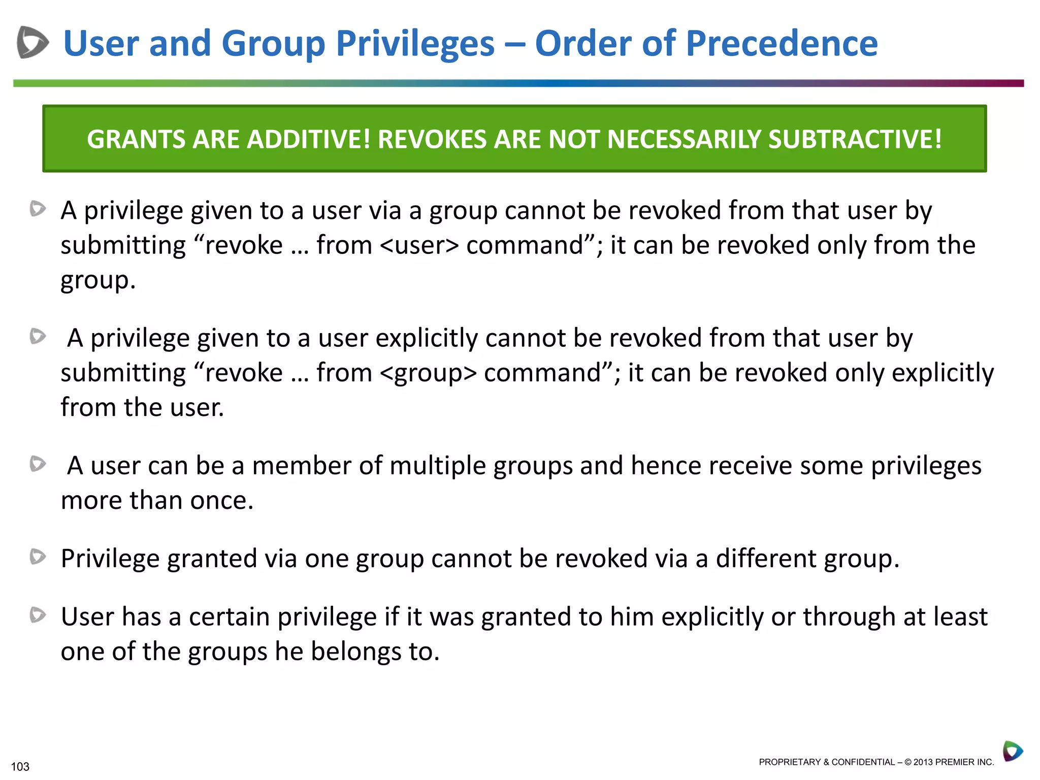 103 PROPRIETARY & CONFIDENTIAL – © 2013 PREMIER INC.
A privilege given to a user via a group cannot be revoked from that user by
submitting “revoke … from <user> command”; it can be revoked only from the
group.
A privilege given to a user explicitly cannot be revoked from that user by
submitting “revoke … from <group> command”; it can be revoked only explicitly
from the user.
A user can be a member of multiple groups and hence receive some privileges
more than once.
Privilege granted via one group cannot be revoked via a different group.
User has a certain privilege if it was granted to him explicitly or through at least
one of the groups he belongs to.
User and Group Privileges – Order of Precedence
GRANTS ARE ADDITIVE! REVOKES ARE NOT NECESSARILY SUBTRACTIVE!
 