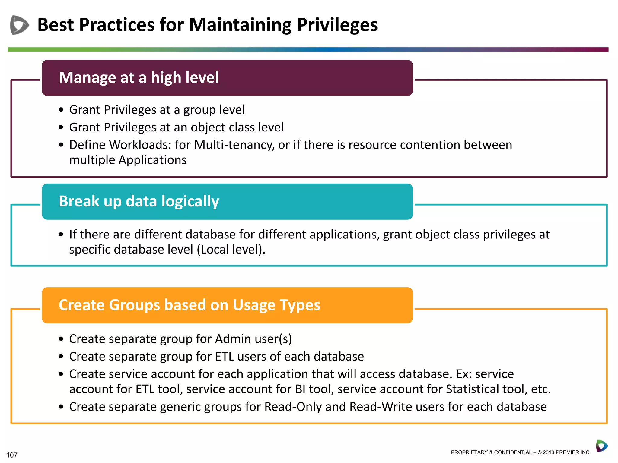 107 PROPRIETARY & CONFIDENTIAL – © 2013 PREMIER INC.
Best Practices for Maintaining Privileges
• Grant Privileges at a group level
• Grant Privileges at an object class level
• Define Workloads: for Multi-tenancy, or if there is resource contention between
multiple Applications
Manage at a high level
• If there are different database for different applications, grant object class privileges at
specific database level (Local level).
Break up data logically
• Create separate group for Admin user(s)
• Create separate group for ETL users of each database
• Create service account for each application that will access database. Ex: service
account for ETL tool, service account for BI tool, service account for Statistical tool, etc.
• Create separate generic groups for Read-Only and Read-Write users for each database
Create Groups based on Usage Types
 