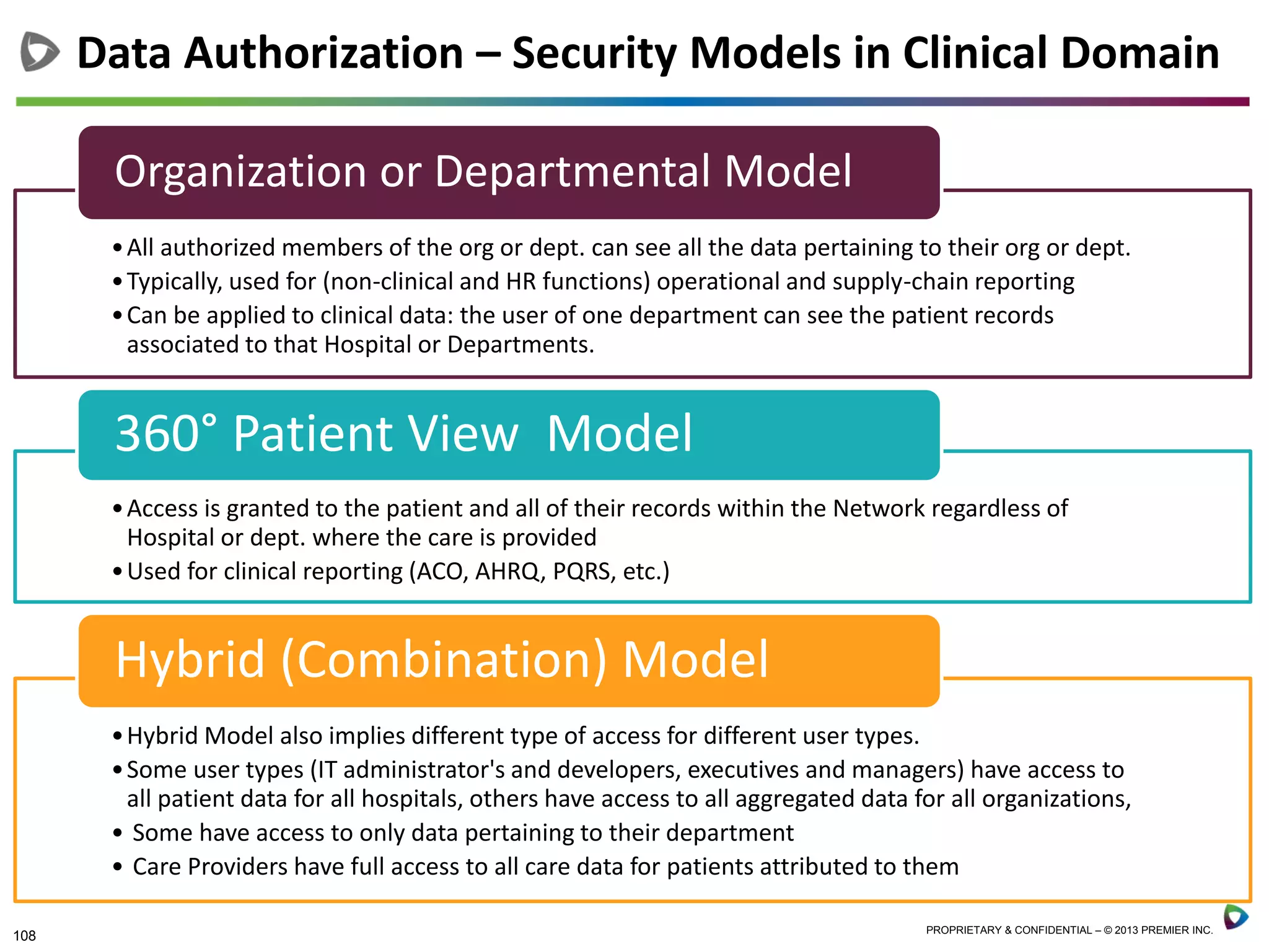 108 PROPRIETARY & CONFIDENTIAL – © 2013 PREMIER INC.
Data Authorization – Security Models in Clinical Domain
•All authorized members of the org or dept. can see all the data pertaining to their org or dept.
•Typically, used for (non-clinical and HR functions) operational and supply-chain reporting
•Can be applied to clinical data: the user of one department can see the patient records
associated to that Hospital or Departments.
Organization or Departmental Model
•Access is granted to the patient and all of their records within the Network regardless of
Hospital or dept. where the care is provided
•Used for clinical reporting (ACO, AHRQ, PQRS, etc.)
360° Patient View Model
•Hybrid Model also implies different type of access for different user types.
•Some user types (IT administrator's and developers, executives and managers) have access to
all patient data for all hospitals, others have access to all aggregated data for all organizations,
• Some have access to only data pertaining to their department
• Care Providers have full access to all care data for patients attributed to them
Hybrid (Combination) Model
 