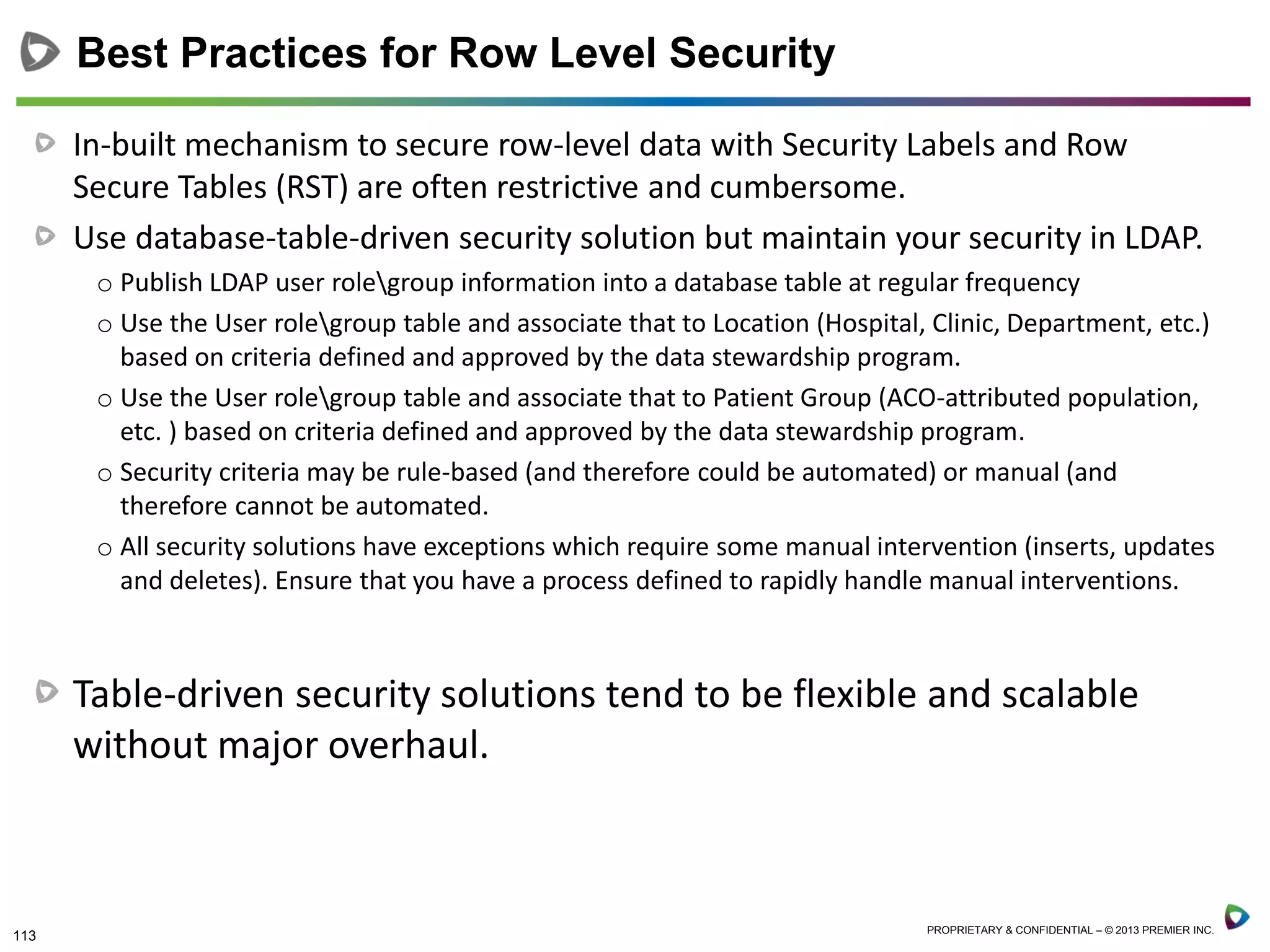 113 PROPRIETARY & CONFIDENTIAL – © 2013 PREMIER INC.
In-built mechanism to secure row-level data with Security Labels and Row
Secure Tables (RST) are often restrictive and cumbersome.
Use database-table-driven security solution but maintain your security in LDAP.
o Publish LDAP user rolegroup information into a database table at regular frequency
o Use the User rolegroup table and associate that to Location (Hospital, Clinic, Department, etc.)
based on criteria defined and approved by the data stewardship program.
o Use the User rolegroup table and associate that to Patient Group (ACO-attributed population,
etc. ) based on criteria defined and approved by the data stewardship program.
o Security criteria may be rule-based (and therefore could be automated) or manual (and
therefore cannot be automated.
o All security solutions have exceptions which require some manual intervention (inserts, updates
and deletes). Ensure that you have a process defined to rapidly handle manual interventions.
Table-driven security solutions tend to be flexible and scalable
without major overhaul.
Best Practices for Row Level Security
 
