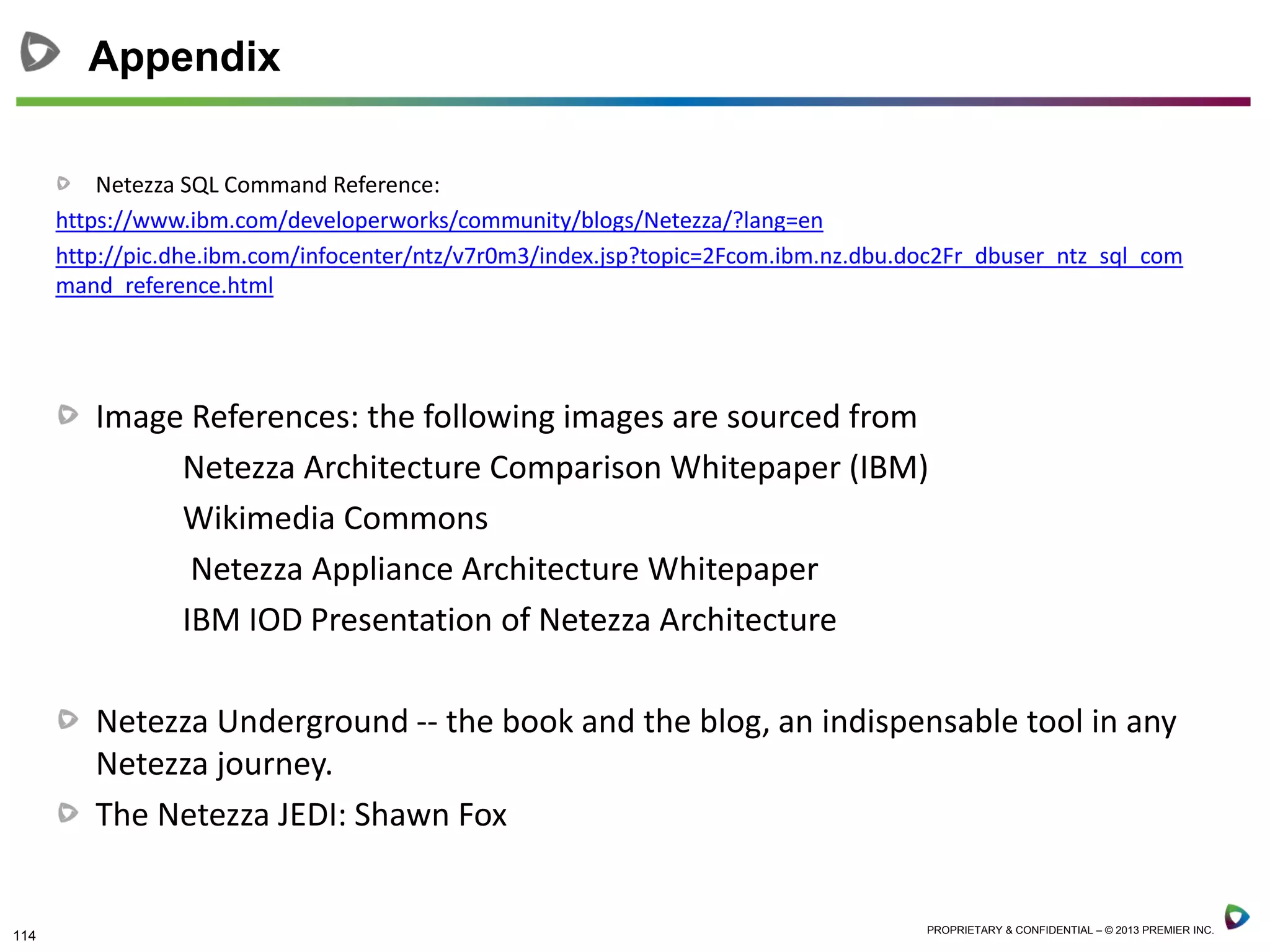 114 PROPRIETARY & CONFIDENTIAL – © 2013 PREMIER INC.
Netezza SQL Command Reference:
https://www.ibm.com/developerworks/community/blogs/Netezza/?lang=en
http://pic.dhe.ibm.com/infocenter/ntz/v7r0m3/index.jsp?topic=2Fcom.ibm.nz.dbu.doc2Fr_dbuser_ntz_sql_com
mand_reference.html
Image References: the following images are sourced from
Netezza Architecture Comparison Whitepaper (IBM)
Wikimedia Commons
Netezza Appliance Architecture Whitepaper
IBM IOD Presentation of Netezza Architecture
Netezza Underground -- the book and the blog, an indispensable tool in any
Netezza journey.
The Netezza JEDI: Shawn Fox
Appendix
 