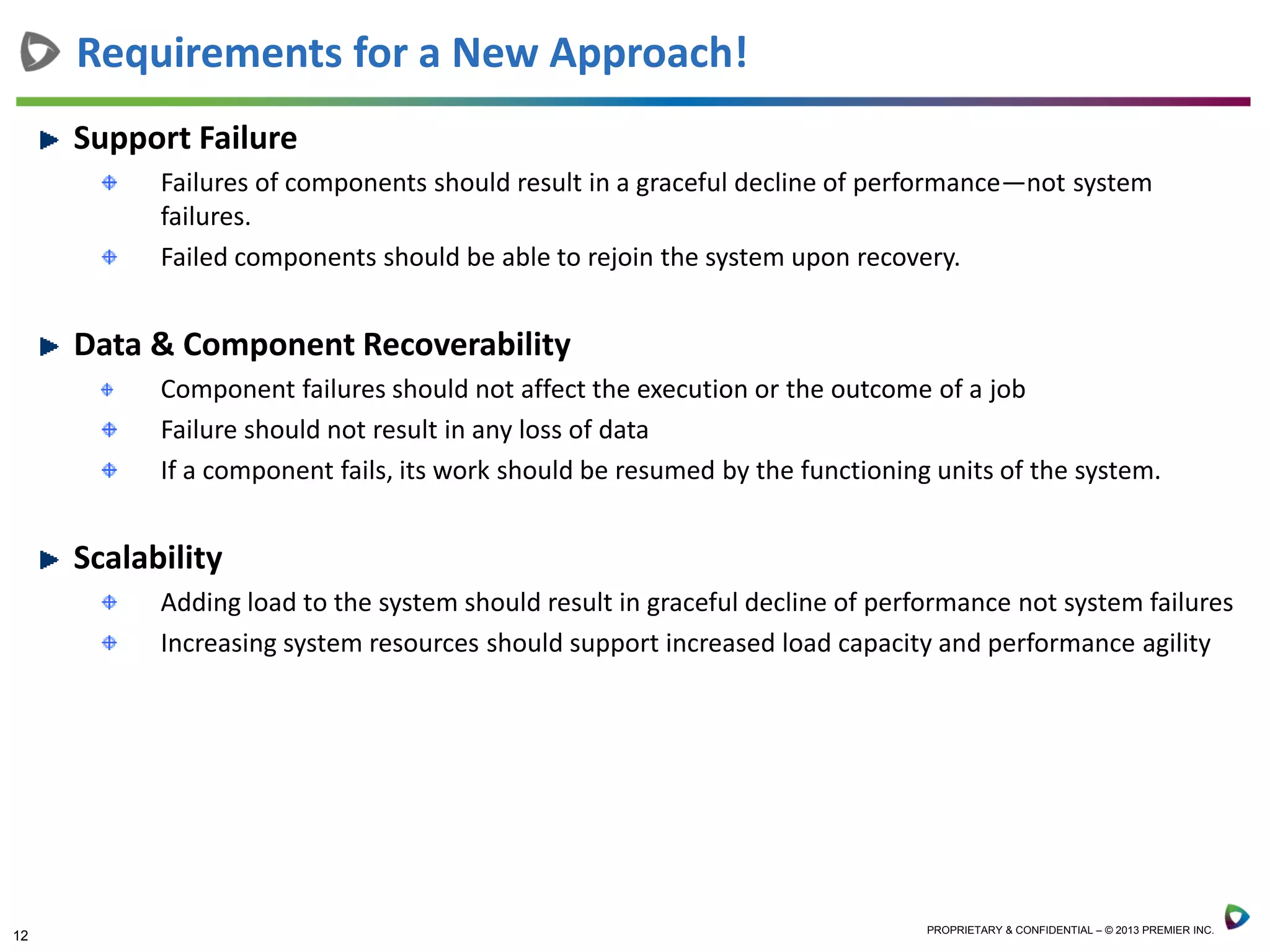 12 PROPRIETARY & CONFIDENTIAL – © 2013 PREMIER INC.
Requirements for a New Approach!
Support Failure
Failures of components should result in a graceful decline of performance—not system
failures.
Failed components should be able to rejoin the system upon recovery.
Data & Component Recoverability
Component failures should not affect the execution or the outcome of a job
Failure should not result in any loss of data
If a component fails, its work should be resumed by the functioning units of the system.
Scalability
Adding load to the system should result in graceful decline of performance not system failures
Increasing system resources should support increased load capacity and performance agility
 
