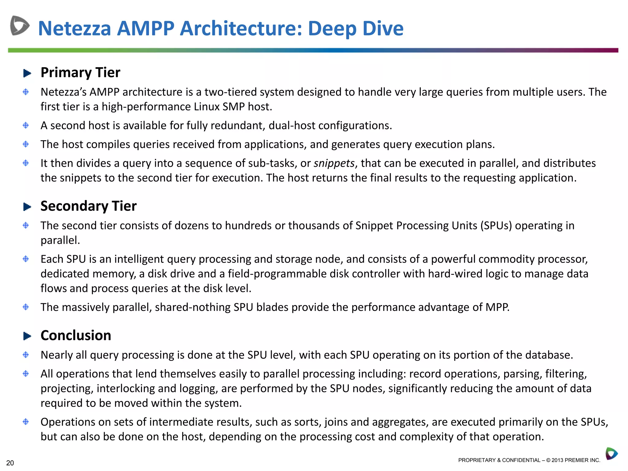 20 PROPRIETARY & CONFIDENTIAL – © 2013 PREMIER INC.
Primary Tier
Netezza’s AMPP architecture is a two-tiered system designed to handle very large queries from multiple users. The
first tier is a high-performance Linux SMP host.
A second host is available for fully redundant, dual-host configurations.
The host compiles queries received from applications, and generates query execution plans.
It then divides a query into a sequence of sub-tasks, or snippets, that can be executed in parallel, and distributes
the snippets to the second tier for execution. The host returns the final results to the requesting application.
Secondary Tier
The second tier consists of dozens to hundreds or thousands of Snippet Processing Units (SPUs) operating in
parallel.
Each SPU is an intelligent query processing and storage node, and consists of a powerful commodity processor,
dedicated memory, a disk drive and a field-programmable disk controller with hard-wired logic to manage data
flows and process queries at the disk level.
The massively parallel, shared-nothing SPU blades provide the performance advantage of MPP.
Conclusion
Nearly all query processing is done at the SPU level, with each SPU operating on its portion of the database.
All operations that lend themselves easily to parallel processing including: record operations, parsing, filtering,
projecting, interlocking and logging, are performed by the SPU nodes, significantly reducing the amount of data
required to be moved within the system.
Operations on sets of intermediate results, such as sorts, joins and aggregates, are executed primarily on the SPUs,
but can also be done on the host, depending on the processing cost and complexity of that operation.
Netezza AMPP Architecture: Deep Dive
 