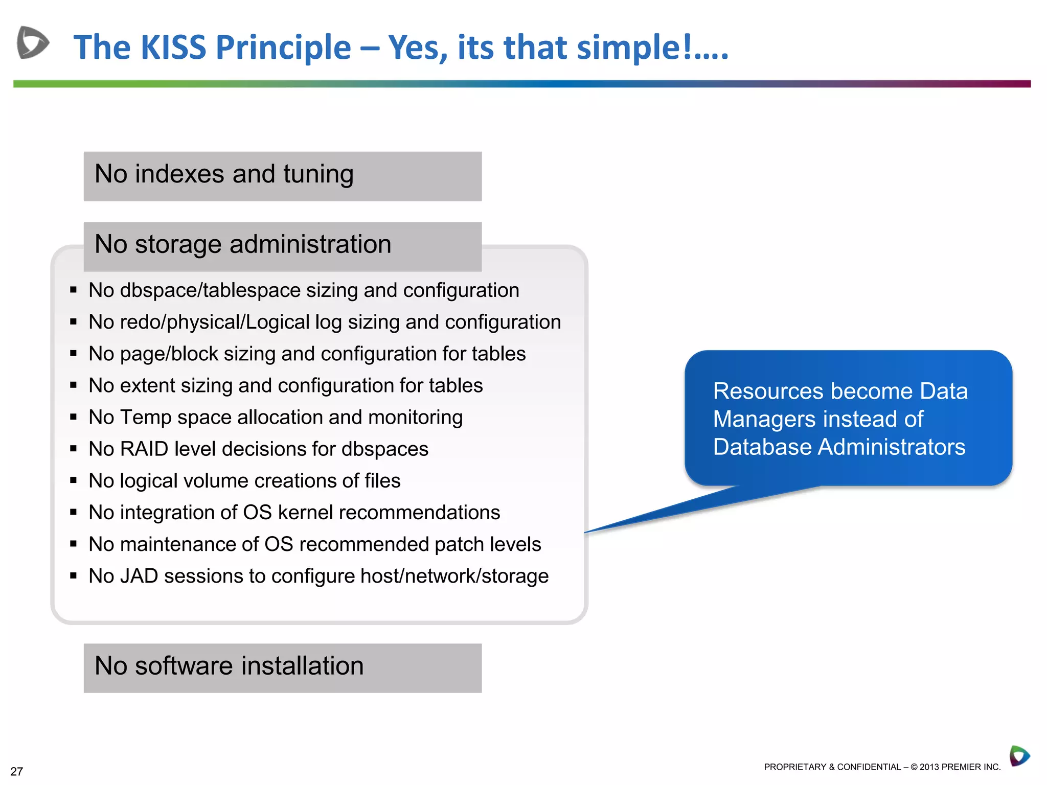 27 PROPRIETARY & CONFIDENTIAL – © 2013 PREMIER INC.
The KISS Principle – Yes, its that simple!….
 No dbspace/tablespace sizing and configuration
 No redo/physical/Logical log sizing and configuration
 No page/block sizing and configuration for tables
 No extent sizing and configuration for tables
 No Temp space allocation and monitoring
 No RAID level decisions for dbspaces
 No logical volume creations of files
 No integration of OS kernel recommendations
 No maintenance of OS recommended patch levels
 No JAD sessions to configure host/network/storage
No storage administration
No indexes and tuning
No software installation
Resources become Data
Managers instead of
Database Administrators
 