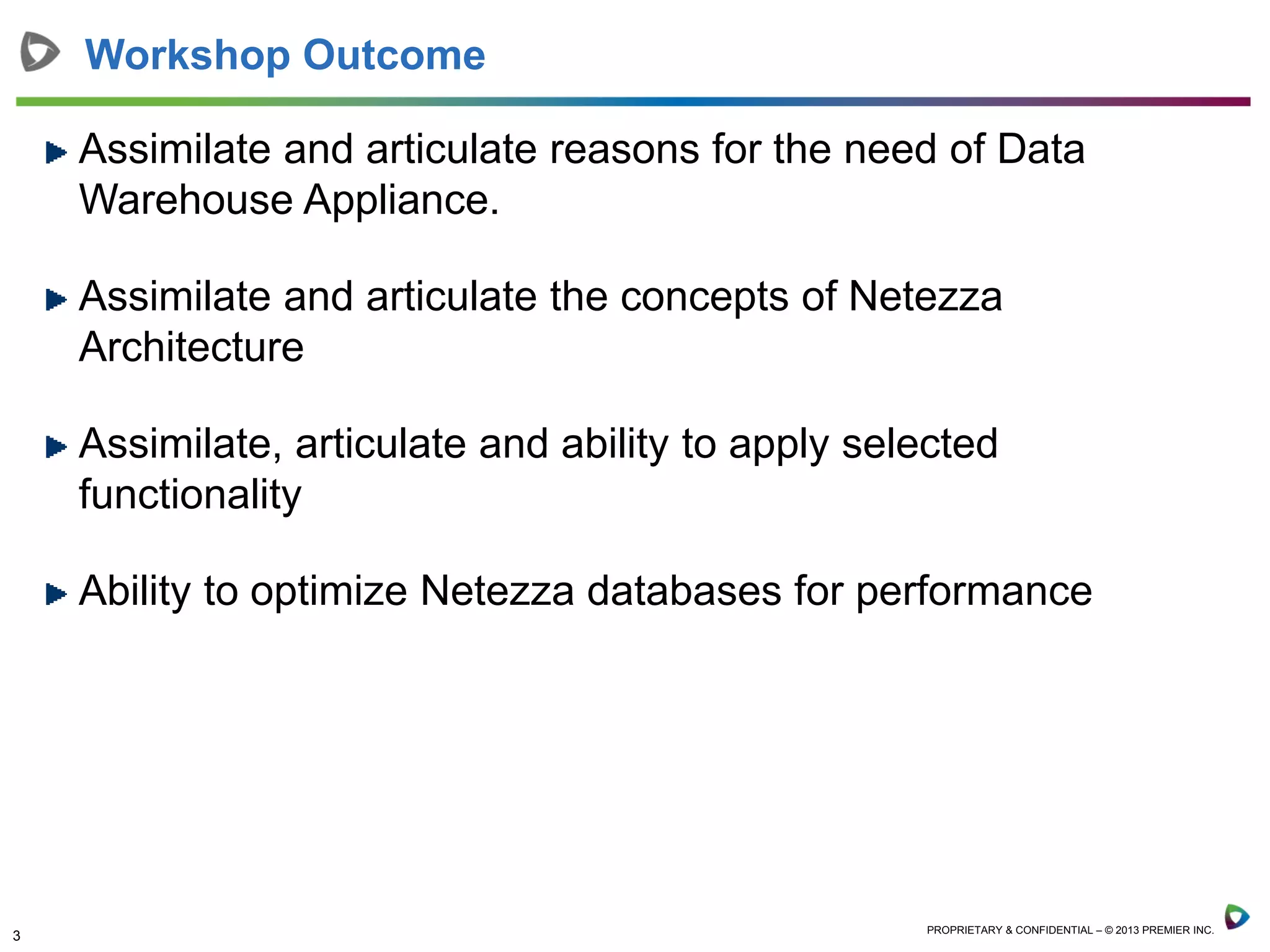 3 PROPRIETARY & CONFIDENTIAL – © 2013 PREMIER INC.
Workshop Outcome
Assimilate and articulate reasons for the need of Data
Warehouse Appliance.
Assimilate and articulate the concepts of Netezza
Architecture
Assimilate, articulate and ability to apply selected
functionality
Ability to optimize Netezza databases for performance
 